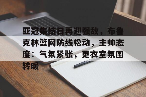 爱游戏在线-亚冠集结日再迎强敌，布鲁克林篮网防线松动，主帅态度：气氛紧张，更衣室氛围转暖的简单介绍