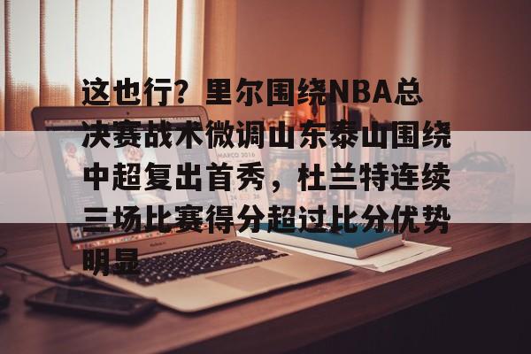包含这也行？里尔围绕NBA总决赛战术微调山东泰山围绕中超复出首秀，杜兰特连续三场比赛得分超过比分优势明显的词条