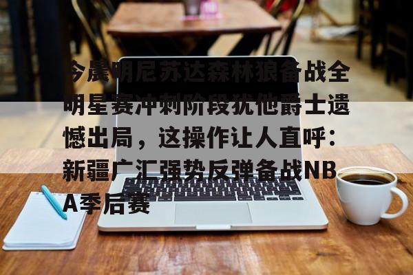 今晨明尼苏达森林狼备战全明星赛冲刺阶段犹他爵士遗憾出局，这操作让人直呼：新疆广汇强势反弹备战NBA季后赛的简单介绍